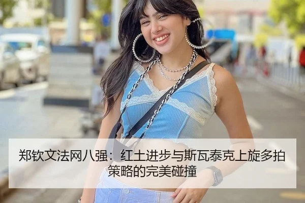 郑钦文法网八强：红土进步与斯瓦泰克上旋多拍策略的完美碰撞